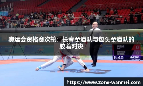 奥运会资格赛次轮：长春柔道队与包头柔道队的胶着对决